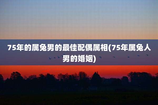 75年的属兔男的最佳配偶属相(75年属兔人男的婚姻)