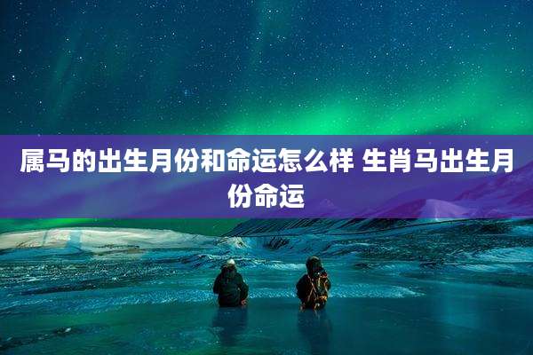 属马的出生月份和命运怎么样 生肖马出生月份命运