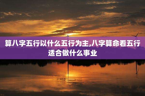 算八字五行以什么五行为主,八字算命看五行适合做什么事业