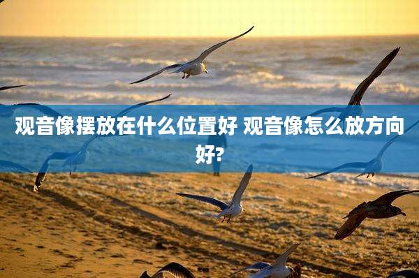 观音像摆放在什么位置好 观音像怎么放方向好?