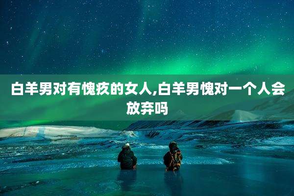 白羊男对有愧疚的女人,白羊男愧对一个人会放弃吗