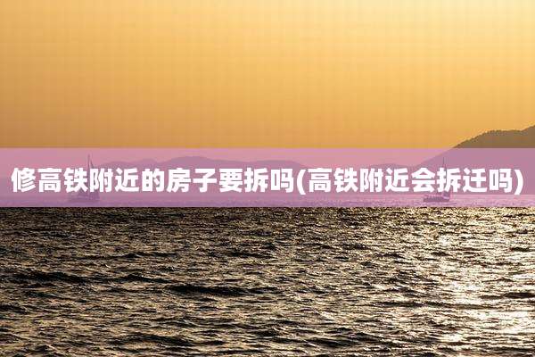 修高铁附近的房子要拆吗(高铁附近会拆迁吗)