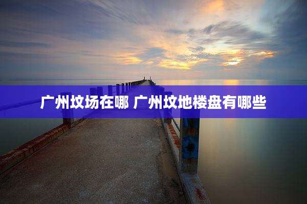 广州坟场在哪 广州坟地楼盘有哪些