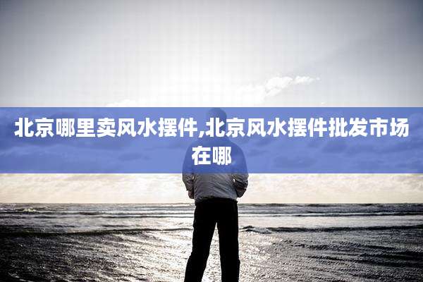 北京哪里卖风水摆件,北京风水摆件批发市场在哪