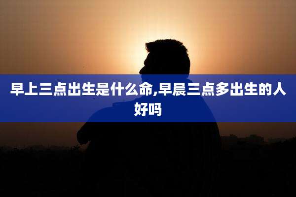 早上三点出生是什么命,早晨三点多出生的人好吗