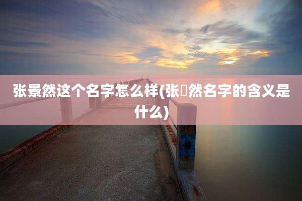 张景然这个名字怎么样(张淏然名字的含义是什么)