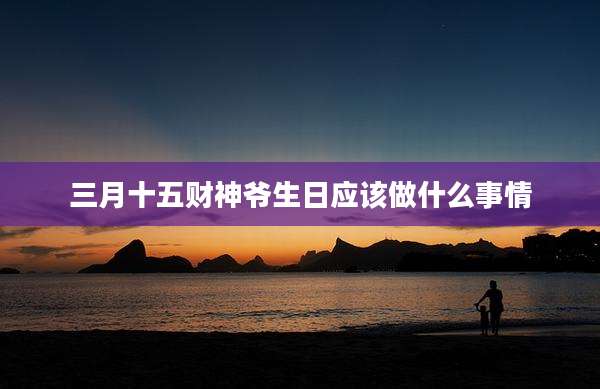 三月十五财神爷生日应该做什么事情