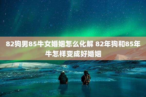 82狗男85牛女婚姻怎么化解 82年狗和85年牛怎样变成好婚姻