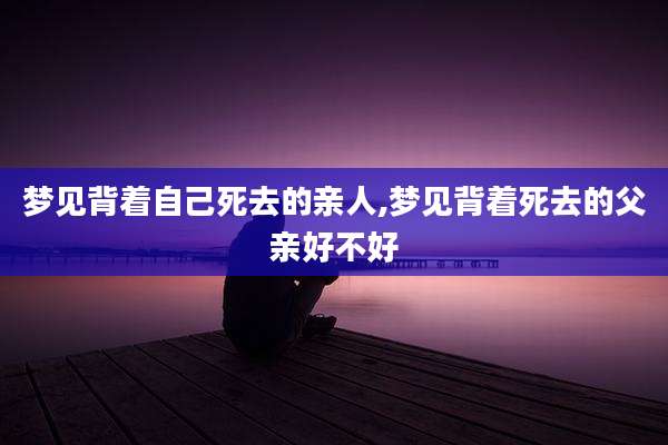 梦见背着自己死去的亲人,梦见背着死去的父亲好不好