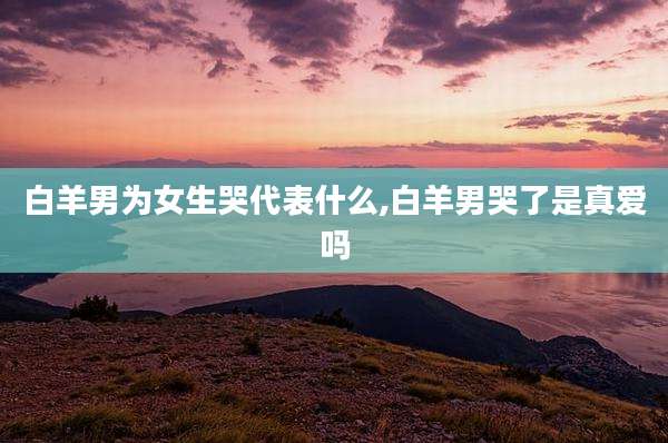 白羊男为女生哭代表什么,白羊男哭了是真爱吗
