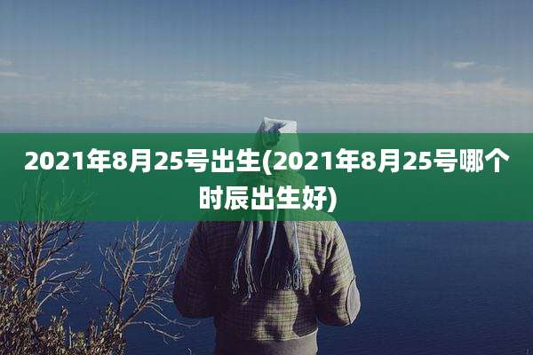 2021年8月25号出生(2021年8月25号哪个时辰出生好)