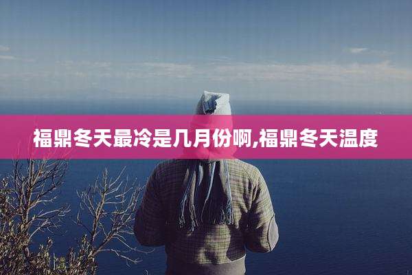 福鼎冬天最冷是几月份啊,福鼎冬天温度