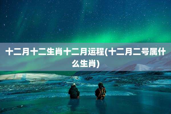 十二月十二生肖十二月运程(十二月二号属什么生肖)