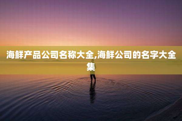 海鲜产品公司名称大全,海鲜公司的名字大全集