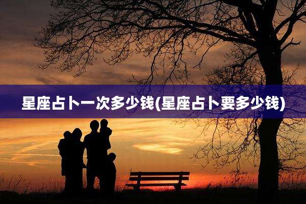 星座占卜一次多少钱(星座占卜要多少钱)
