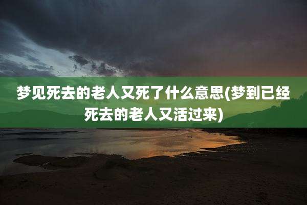 梦见死去的老人又死了什么意思(梦到已经死去的老人又活过来)