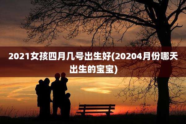 2021女孩四月几号出生好(20204月份哪天出生的宝宝)