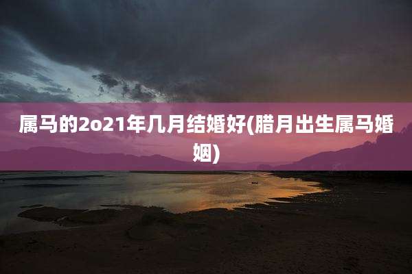 属马的2o21年几月结婚好(腊月出生属马婚姻)