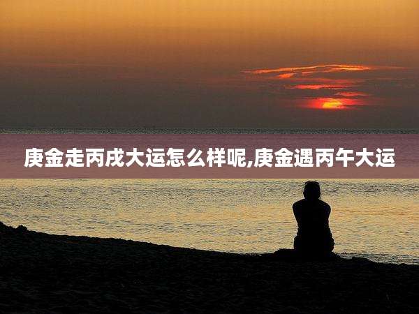 庚金走丙戌大运怎么样呢,庚金遇丙午大运