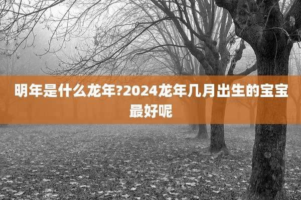 明年是什么龙年?2024龙年几月出生的宝宝最好呢