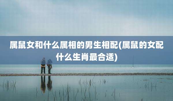 属鼠女和什么属相的男生相配(属鼠的女配什么生肖最合适)