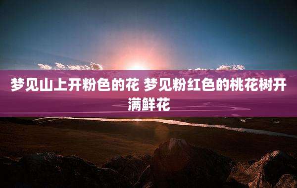 梦见山上开粉色的花 梦见粉红色的桃花树开满鲜花