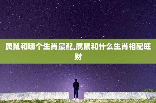 属鼠和哪个生肖最配,属鼠和什么生肖相配旺财
