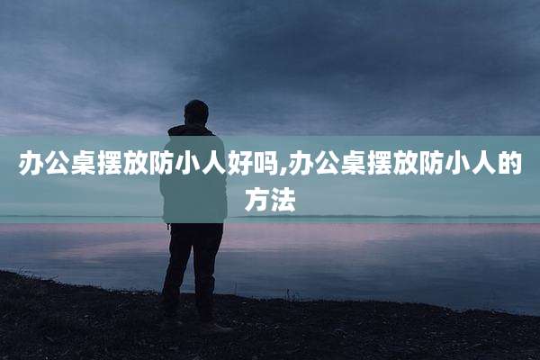 办公桌摆放防小人好吗,办公桌摆放防小人的方法