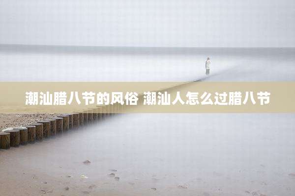 潮汕腊八节的风俗 潮汕人怎么过腊八节