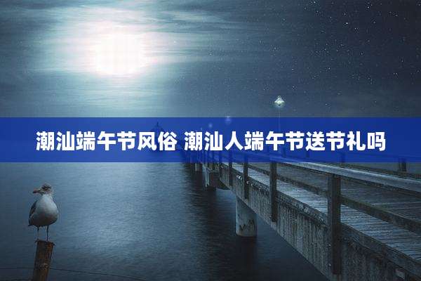 潮汕端午节风俗 潮汕人端午节送节礼吗