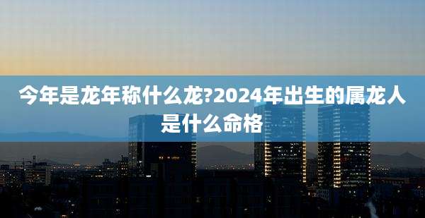 今年是龙年称什么龙?2024年出生的属龙人是什么命格