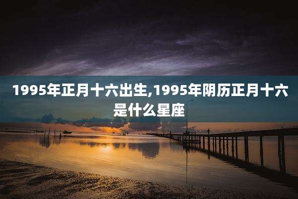 1995年正月十六出生,1995年阴历正月十六是什么星座