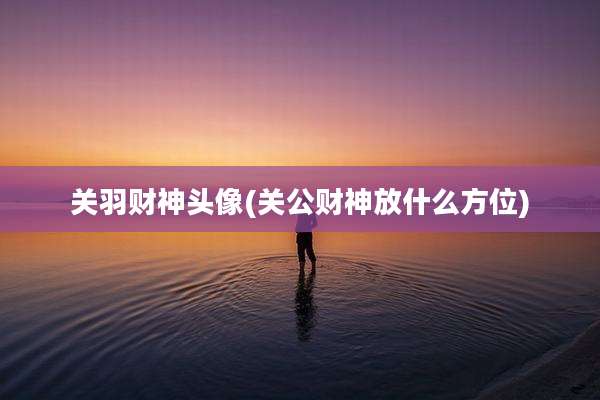关羽财神头像(关公财神放什么方位)