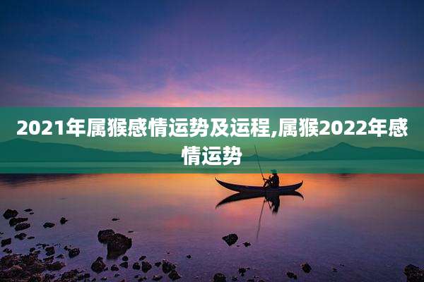 2021年属猴感情运势及运程,属猴2022年感情运势