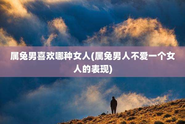属兔男喜欢哪种女人(属兔男人不爱一个女人的表现)
