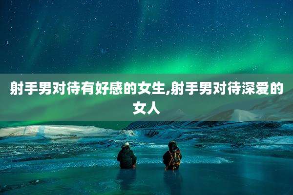 射手男对待有好感的女生,射手男对待深爱的女人