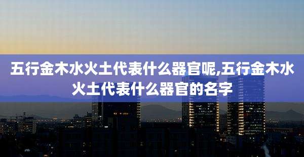 五行金木水火土代表什么器官呢,五行金木水火土代表什么器官的名字