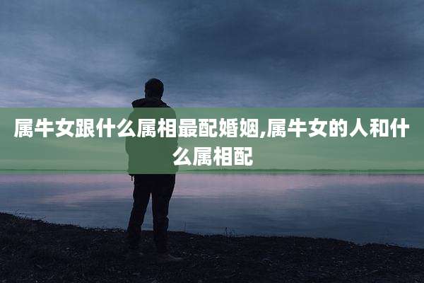 属牛女跟什么属相最配婚姻,属牛女的人和什么属相配