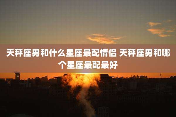 天秤座男和什么星座最配情侣 天秤座男和哪个星座最配最好