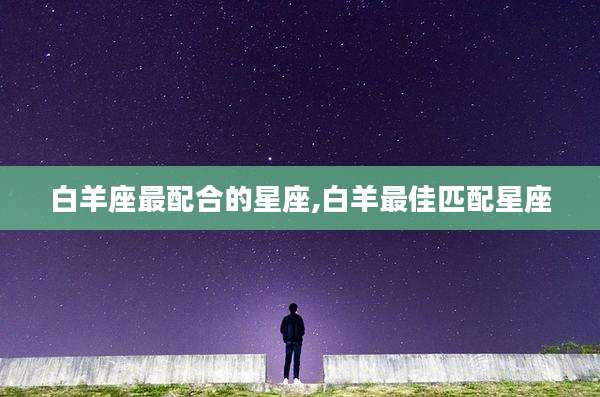 白羊座最配合的星座,白羊最佳匹配星座