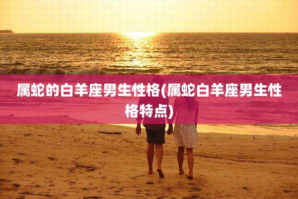 属蛇的白羊座男生性格(属蛇白羊座男生性格特点)