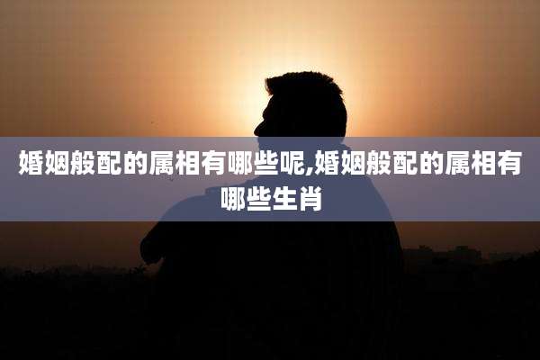 婚姻般配的属相有哪些呢,婚姻般配的属相有哪些生肖