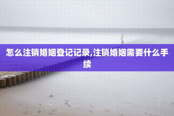怎么注销婚姻登记记录,注销婚姻需要什么手续