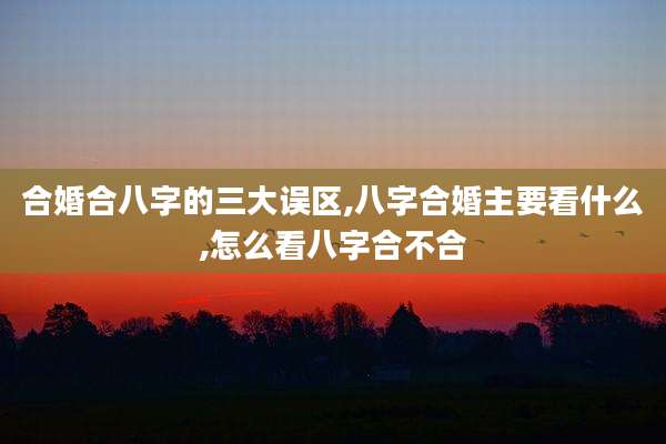 合婚合八字的三大误区,八字合婚主要看什么,怎么看八字合不合