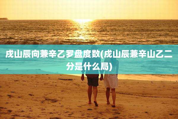 戌山辰向兼辛乙罗盘度数(戌山辰兼辛山乙二分是什么局)