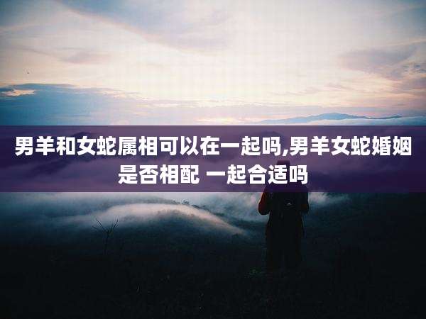 男羊和女蛇属相可以在一起吗,男羊女蛇婚姻是否相配 一起合适吗