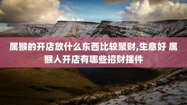 属猴的开店放什么东西比较聚财,生意好 属猴人开店有哪些招财摆件