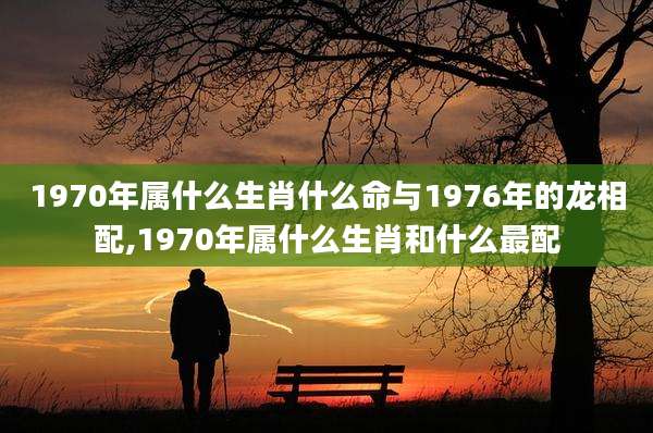 1970年属什么生肖什么命与1976年的龙相配,1970年属什么生肖和什么最配
