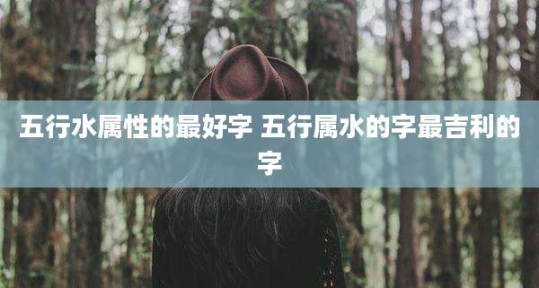 五行水属性的最好字 五行属水的字最吉利的字