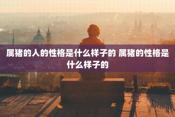 属猪的人的性格是什么样子的 属猪的性格是什么样子的